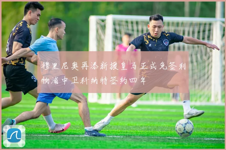 穆里尼奥再添新援皇马正式免签利物浦中卫科纳特签约四年