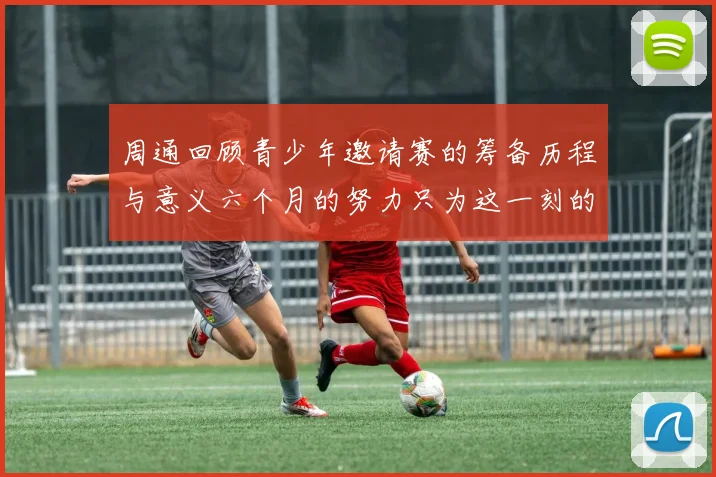 周通回顾青少年邀请赛的筹备历程与意义六个月的努力只为这一刻的精彩