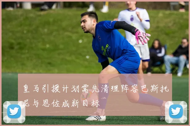 皇马引援计划需先清理阵容巴斯托尼与恩佐成新目标