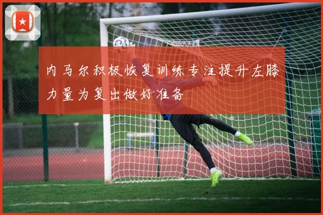 内马尔积极恢复训练专注提升左膝力量为复出做好准备