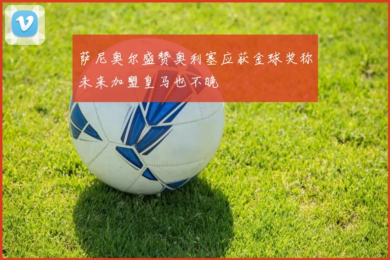 萨尼奥尔盛赞奥利塞应获金球奖称未来加盟皇马也不晚