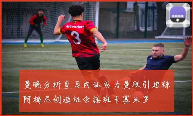 曼晚分析皇马内乱或为曼联引进琼阿梅尼创造机会接班卡塞米罗