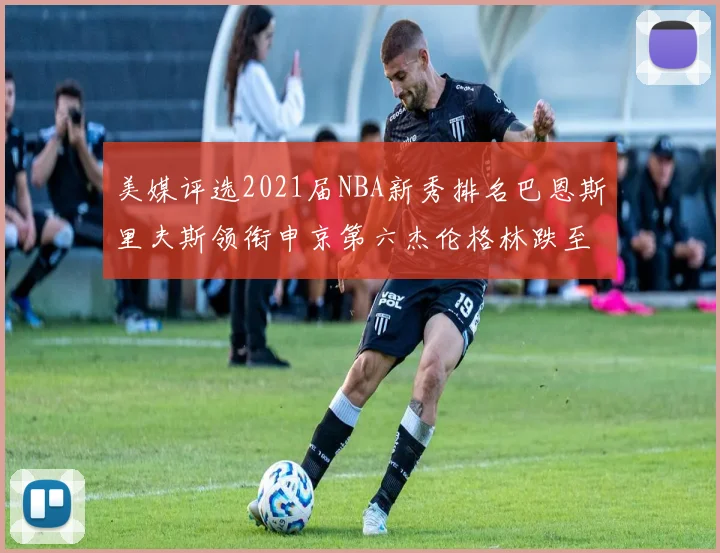 美媒评选2021届NBA新秀排名巴恩斯里夫斯领衔申京第六杰伦格林跌至第九