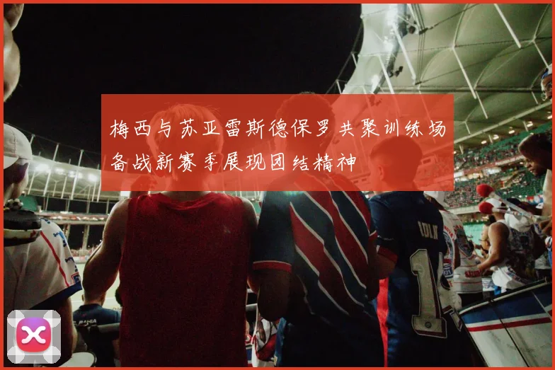 梅西与苏亚雷斯德保罗共聚训练场备战新赛季展现团结精神