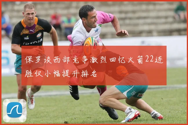 保罗谈西部竞争激烈回忆火箭22连胜仅小幅提升排名