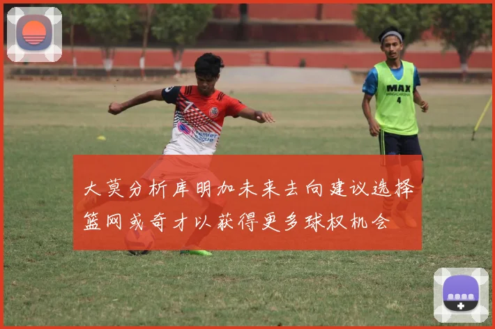大莫分析库明加未来去向建议选择篮网或奇才以获得更多球权机会