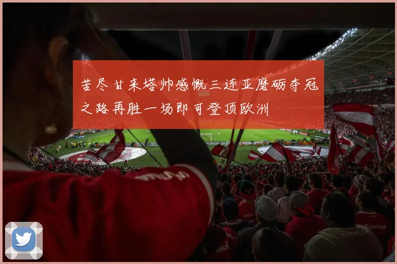 苦尽甘来塔帅感慨三连亚磨砺夺冠之路再胜一场即可登顶欧洲