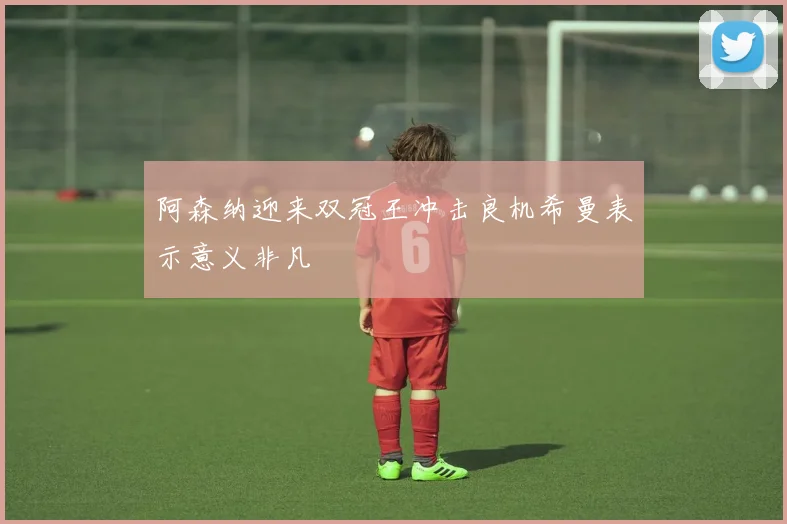 阿森纳迎来双冠王冲击良机希曼表示意义非凡