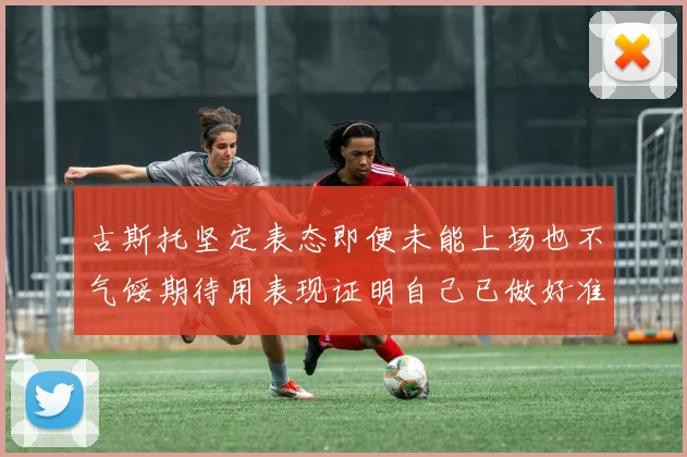 古斯托坚定表态即便未能上场也不气馁期待用表现证明自己已做好准备