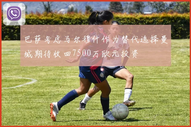 巴萨考虑马尔穆什作为替代选择曼城期待收回7500万欧元投资