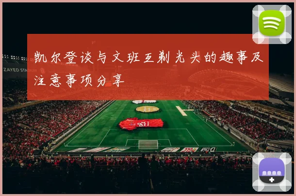凯尔登谈与文班互剃光头的趣事及注意事项分享