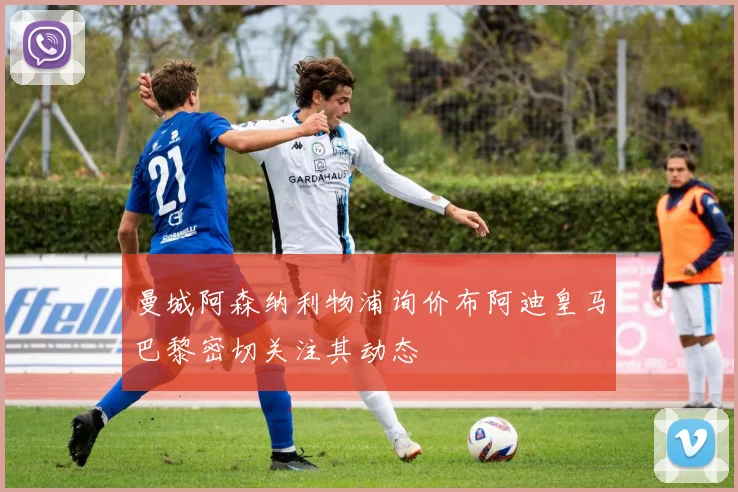 曼城阿森纳利物浦询价布阿迪皇马巴黎密切关注其动态